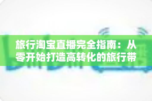 旅行淘宝直播完全指南:从零开始打造高转化的旅行带货直播间的实用教程 旅行淘宝直播完全指南:从零开始打造高转化的旅行带货直播间的实用教程