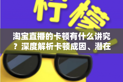 淘宝直播的卡顿有什么讲究？深度解析卡顿成因、潜在影响与实战优化全攻略
