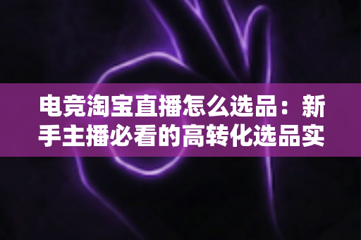电竞淘宝直播怎么选品：新手主播必看的高转化选品实战指南