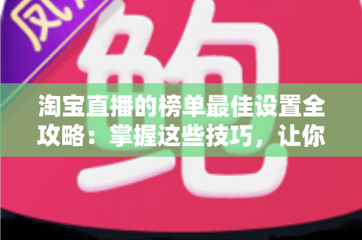 淘宝直播的榜单最佳设置全攻略：掌握这些技巧，让你的直播间流量与转化双倍提升