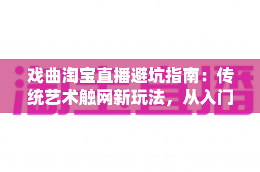 戏曲淘宝直播避坑指南：传统艺术触网新玩法，从入门到精通的实操手册