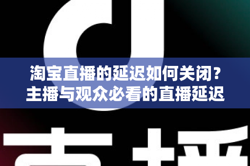 淘宝直播的延迟如何关闭?主播与观众必看的直播延迟优化全攻略 淘宝直播的延迟如何关闭?主播与观众必看的直播延迟优化全攻略