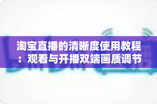 淘宝直播的清晰度使用教程：观看与开播双端画质调节全攻略，看懂这一篇就够了