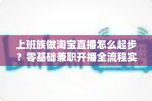 上班族做淘宝直播怎么起步？零基础兼职开播全流程实战指南