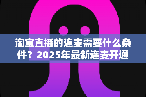 淘宝直播的连麦需要什么条件？2025年最新连麦开通门槛与实操全攻略
