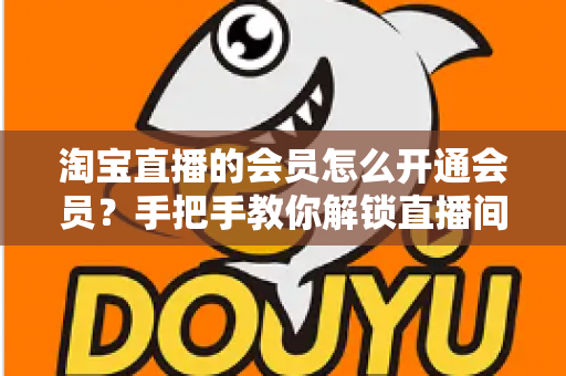 淘宝直播的会员怎么开通会员？手把手教你解锁直播间专属福利与省钱秘籍
