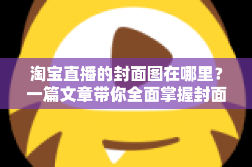 淘宝直播的封面图在哪里？一篇文章带你全面掌握封面图的查找、设置与优化技巧