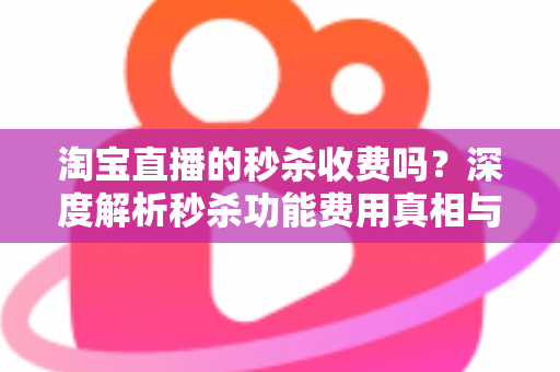 淘宝直播的秒杀收费吗？深度解析秒杀功能费用真相与商家运营全攻略