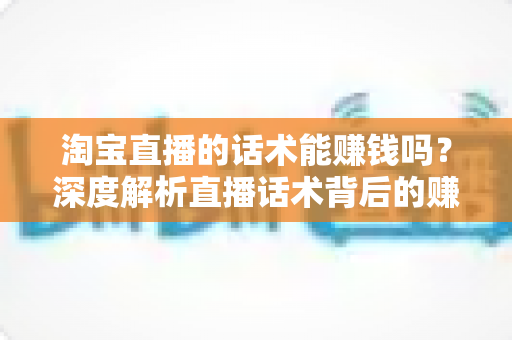 淘宝直播的话术能赚钱吗？深度解析直播话术背后的赚钱逻辑与实战技巧