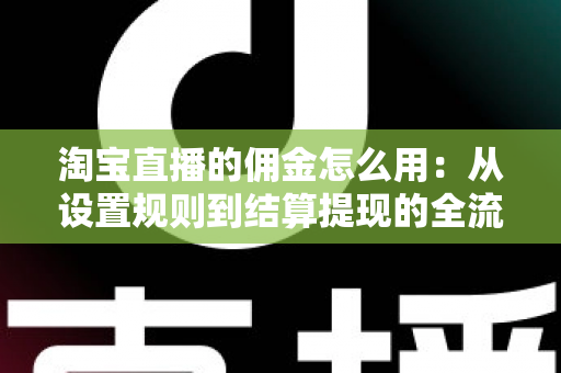 淘宝直播的佣金怎么用：从设置规则到结算提现的全流程实战指南