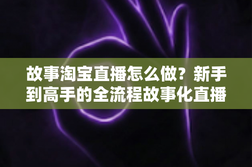 故事淘宝直播怎么做？新手到高手的全流程故事化直播运营实战指南