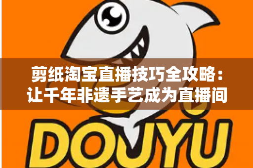 剪纸淘宝直播技巧全攻略：让千年非遗手艺成为直播间里的带货密码
