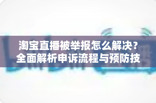 淘宝直播被举报怎么解决？全面解析申诉流程与预防技巧，助你快速恢复直播权限