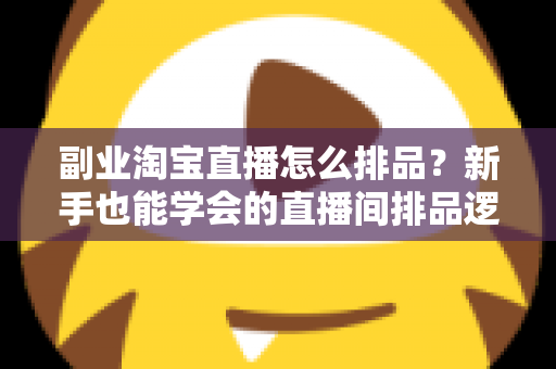 副业淘宝直播怎么排品？新手也能学会的直播间排品逻辑与实战全攻略