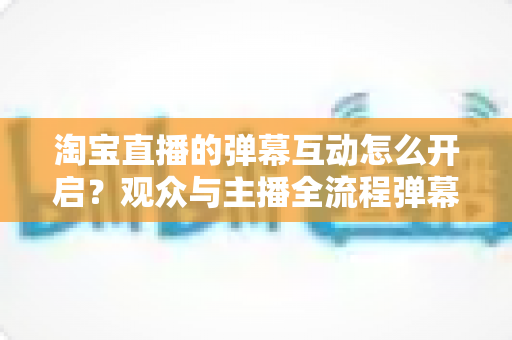 淘宝直播的弹幕互动怎么开启？观众与主播全流程弹幕开启教程及互动运营实用指南