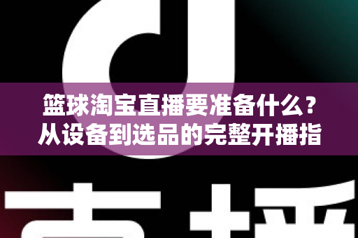 篮球淘宝直播要准备什么？从设备到选品的完整开播指南，助你快速打造高转化篮球直播间