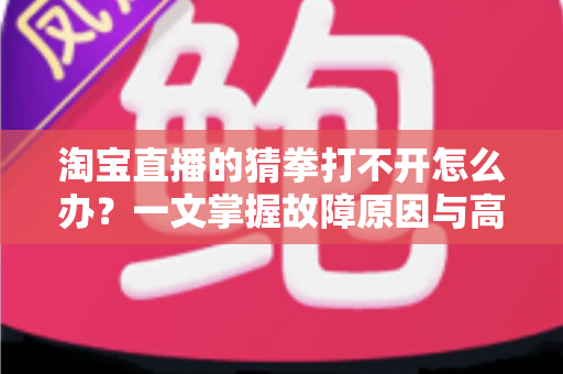 淘宝直播的猜拳打不开怎么办？一文掌握故障原因与高效解决全攻略