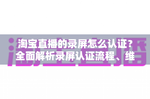 淘宝直播的录屏怎么认证?全面解析录屏认证流程、维权举证与实用操作指南 淘宝直播的录屏怎么认证?全面解析录屏认证流程、维权举证与实用操作指南