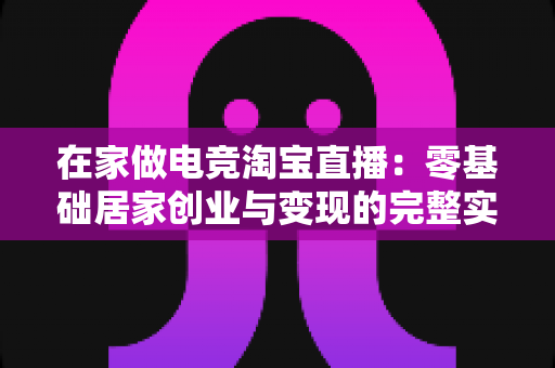 在家做电竞淘宝直播:零基础居家创业与变现的完整实战指南 在家做电竞淘宝直播:零基础居家创业与变现的完整实战指南