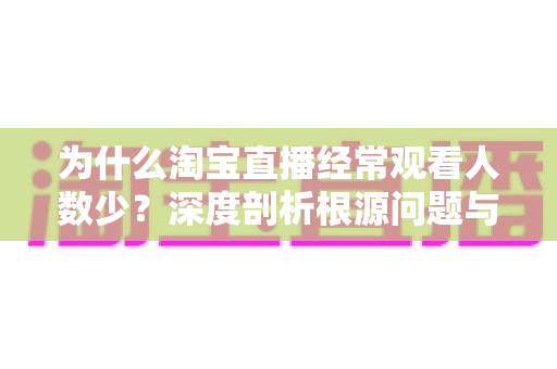 为什么淘宝直播经常观看人数少？深度剖析根源问题与实战引流策略全指南