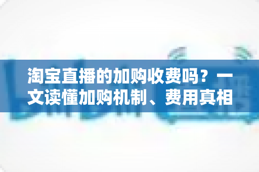 淘宝直播的加购收费吗？一文读懂加购机制、费用真相与运营提升技巧