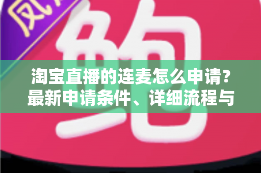 淘宝直播的连麦怎么申请?最新申请条件、详细流程与实用技巧全攻略 淘宝直播的连麦怎么申请?最新申请条件、详细流程与实用技巧全攻略