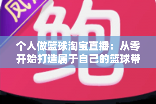 个人做篮球淘宝直播:从零开始打造属于自己的篮球带货直播间的完整指南 个人做篮球淘宝直播:从零开始打造属于自己的篮球带货直播间的完整指南