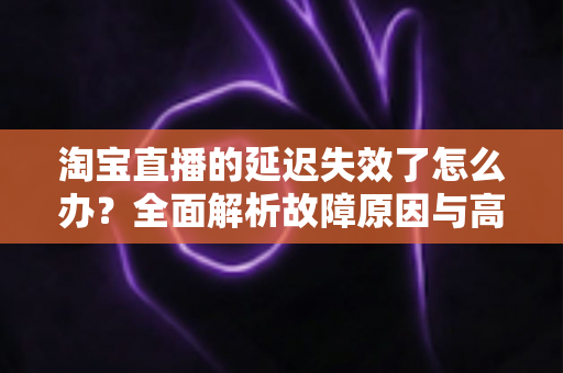 淘宝直播的延迟失效了怎么办？全面解析故障原因与高效解决方案指南