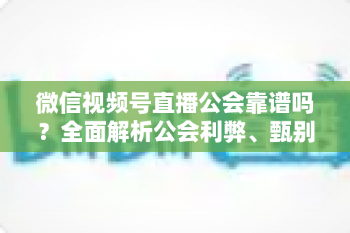 微信视频号直播公会靠谱吗？全面解析公会利弊、甄别方法与避坑全攻略