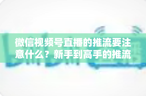 微信视频号直播的推流要注意什么?新手到高手的推流设置全攻略与避坑指南 微信视频号直播的推流要注意什么?新手到高手的推流设置全攻略与避坑指南