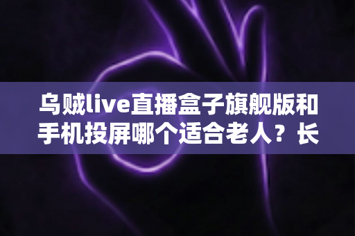 乌贼live直播盒子旗舰版和手机投屏哪个适合老人？长辈居家观影方案全面对比指南