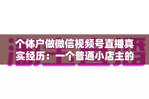 个体户做微信视频号直播真实经历：一个普通小店主的三个月实战全记录与避坑指南