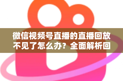 微信视频号直播的直播回放不见了怎么办?全面解析回放丢失原因与找回方法 微信视频号直播的直播回放不见了怎么办?全面解析回放丢失原因与找回方法