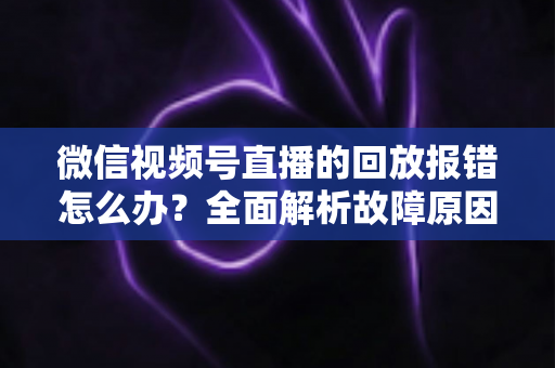 微信视频号直播的回放报错怎么办?全面解析故障原因与高效解决指南 微信视频号直播的回放报错怎么办?全面解析故障原因与高效解决指南