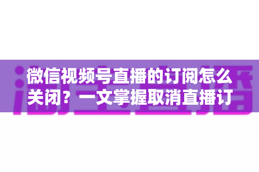 微信视频号直播的订阅怎么关闭?一文掌握取消直播订阅与开播提醒的完整实用教程 微信视频号直播的订阅怎么关闭?一文掌握取消直播订阅与开播提醒的完整实用教程