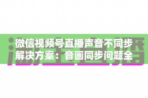 微信视频号直播声音不同步解决方案:音画同步问题全解析与实用修复指南 微信视频号直播声音不同步解决方案:音画同步问题全解析与实用修复指南