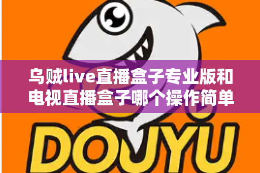 乌贼live直播盒子专业版和电视直播盒子哪个操作简单？新手必读的全面对比与选购指南