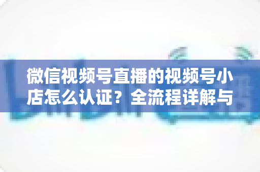 微信视频号直播的视频号小店怎么认证？全流程详解与实用指南