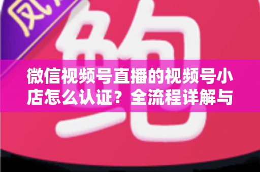 微信视频号直播的视频号小店怎么认证？全流程详解与实用指南