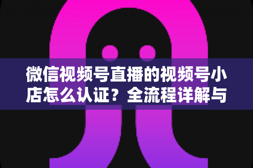 微信视频号直播的视频号小店怎么认证？全流程详解与实用指南