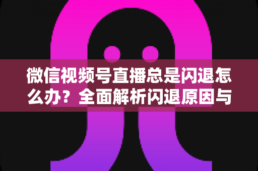 微信视频号直播总是闪退怎么办？全面解析闪退原因与高效解决指南