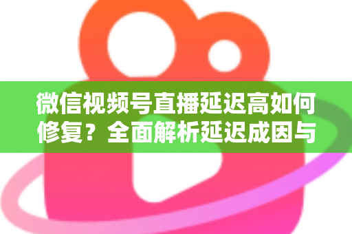 微信视频号直播延迟高如何修复?全面解析延迟成因与高效解决方案指南 微信视频号直播延迟高如何修复?全面解析延迟成因与高效解决方案指南