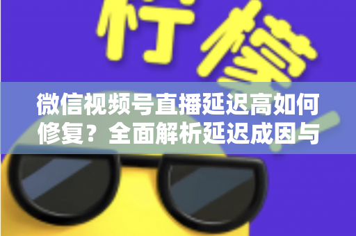 微信视频号直播延迟高如何修复？全面解析延迟成因与高效解决方案指南