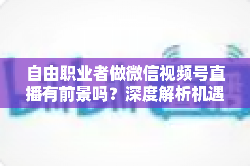 自由职业者做微信视频号直播有前景吗？深度解析机遇、变现路径与实操建议
