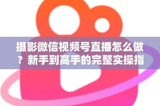 摄影微信视频号直播怎么做？新手到高手的完整实操指南