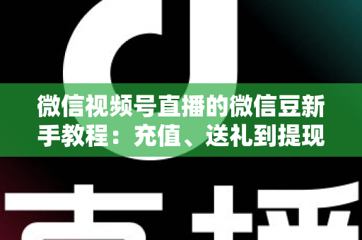 微信视频号直播的微信豆新手教程：充值、送礼到提现，一文全搞定