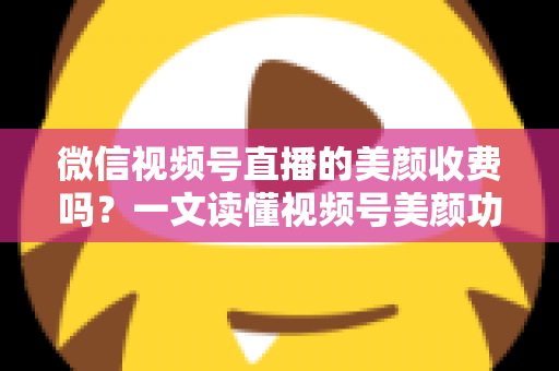 微信视频号直播的美颜收费吗？一文读懂视频号美颜功能、使用方法与常见误区