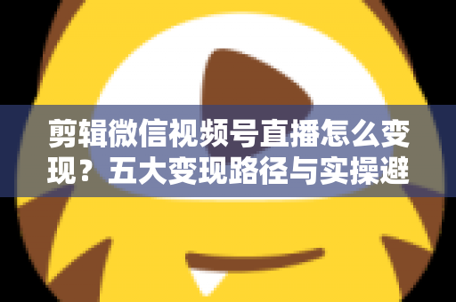 剪辑微信视频号直播怎么变现？五大变现路径与实操避坑全攻略