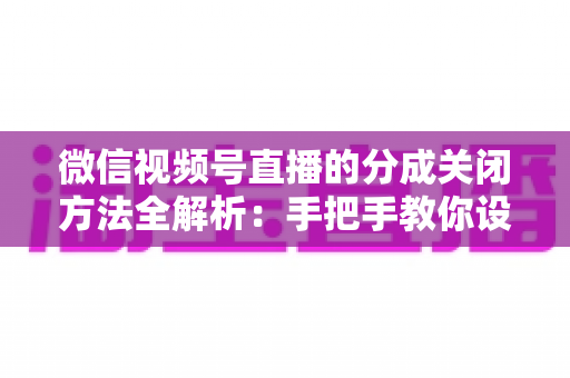 微信视频号直播的分成关闭方法全解析:手把手教你设置步骤与避坑指南 微信视频号直播的分成关闭方法全解析:手把手教你设置步骤与避坑指南