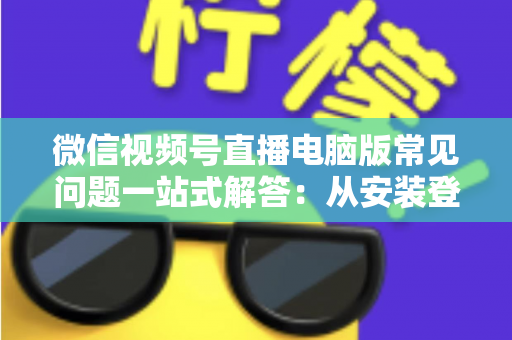 微信视频号直播电脑版常见问题一站式解答：从安装登录到稳定开播的实用避坑指南